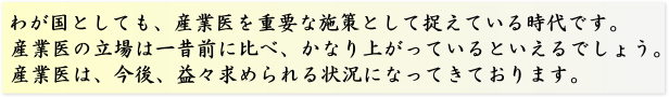 わが国としても、産業医を重要な施策として捉えている時代です。産業医の立場は一昔前に比べ、かなり上がっているといえるでしょう。産業医は、今後、益々求められる状況になってきております。